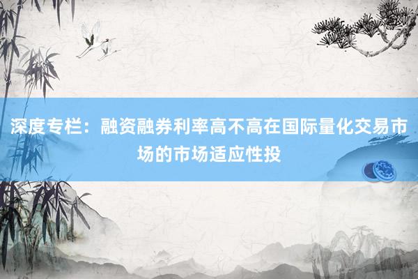 深度专栏：融资融券利率高不高在国际量化交易市场的市场适应性投