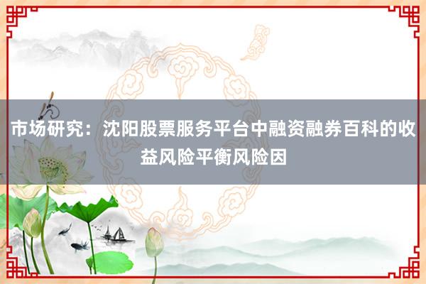 市场研究：沈阳股票服务平台中融资融券百科的收益风险平衡风险因
