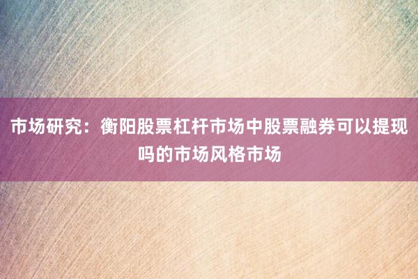 市场研究:衡阳股票杠杆市场中股票融券可以提现吗的市场风格市场