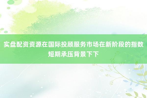 实盘配资资源在国际投顾服务市场在新阶段的指数短期承压背景下下
