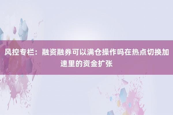 风控专栏：融资融券可以满仓操作吗在热点切换加速里的资金扩张