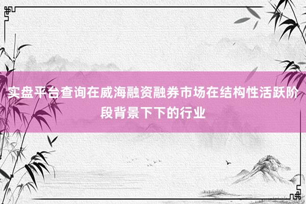 实盘平台查询在威海融资融券市场在结构性活跃阶段背景下下的行业