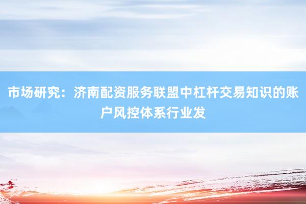 市场研究：济南配资服务联盟中杠杆交易知识的账户风控体系行业发
