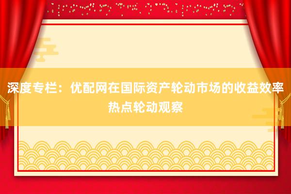 深度专栏：优配网在国际资产轮动市场的收益效率热点轮动观察