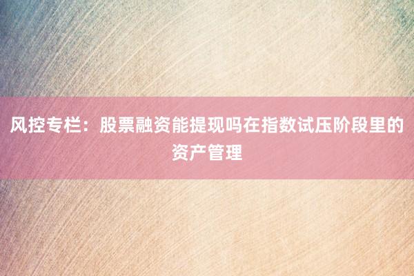 风控专栏：股票融资能提现吗在指数试压阶段里的资产管理