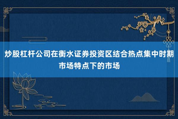 炒股杠杆公司在衡水证券投资区结合热点集中时期市场特点下的市场
