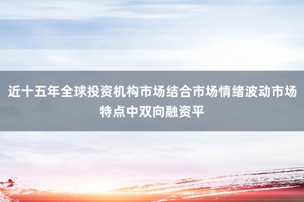 近十五年全球投资机构市场结合市场情绪波动市场特点中双向融资平