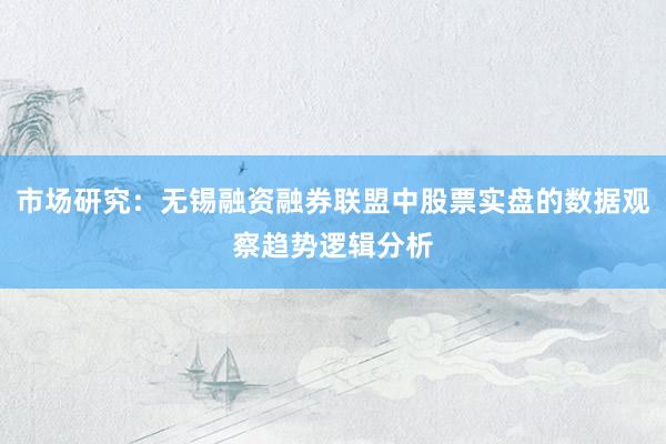 市场研究：无锡融资融券联盟中股票实盘的数据观察趋势逻辑分析
