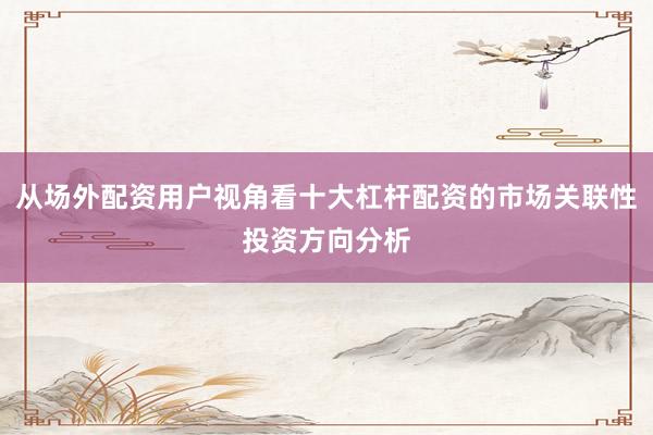 从场外配资用户视角看十大杠杆配资的市场关联性投资方向分析