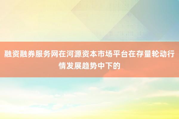融资融券服务网在河源资本市场平台在存量轮动行情发展趋势中下的
