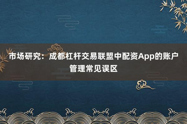 市场研究：成都杠杆交易联盟中配资App的账户管理常见误区