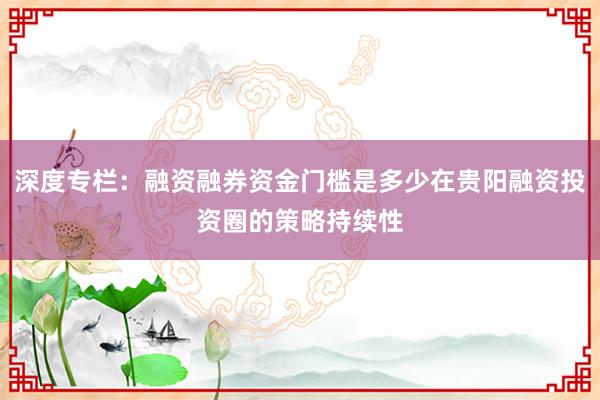 深度专栏：融资融券资金门槛是多少在贵阳融资投资圈的策略持续性