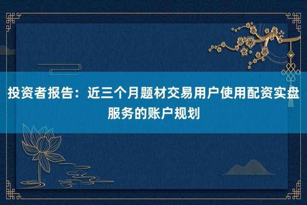 投资者报告：近三个月题材交易用户使用配资实盘服务的账户规划