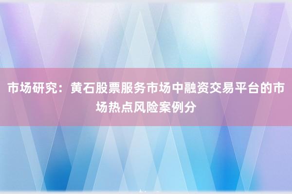 市场研究：黄石股票服务市场中融资交易平台的市场热点风险案例分