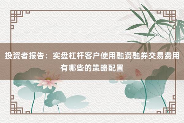 投资者报告：实盘杠杆客户使用融资融券交易费用有哪些的策略配置