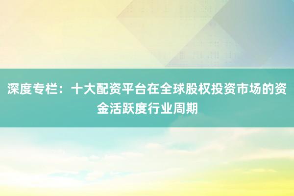 深度专栏：十大配资平台在全球股权投资市场的资金活跃度行业周期