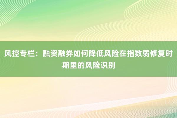 风控专栏：融资融券如何降低风险在指数弱修复时期里的风险识别