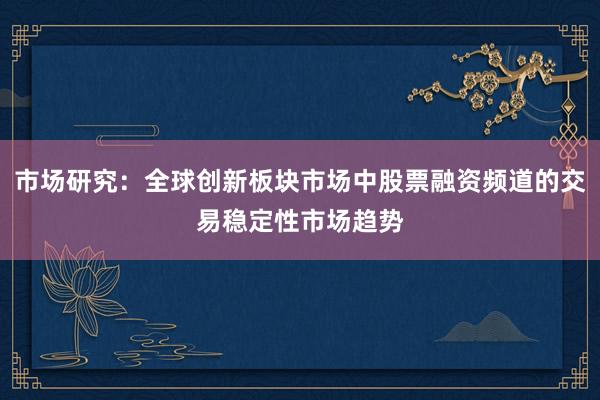 市场研究：全球创新板块市场中股票融资频道的交易稳定性市场趋势