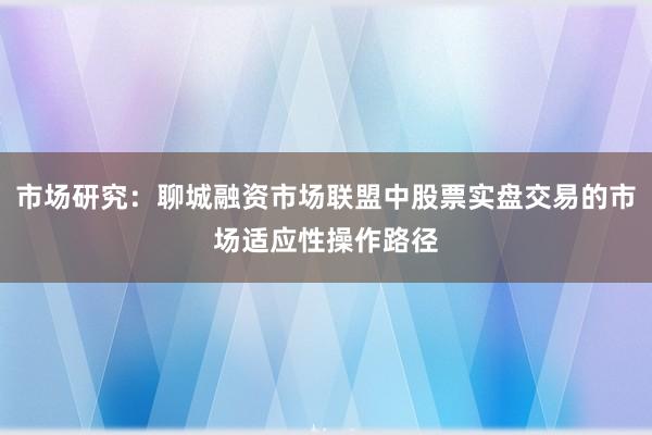 市场研究：聊城融资市场联盟中股票实盘交易的市场适应性操作路径