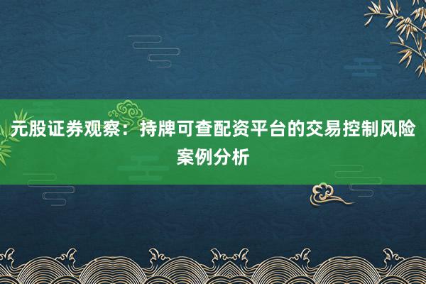 元股证券观察:持牌可查配资平台的交易控制风险案例分析