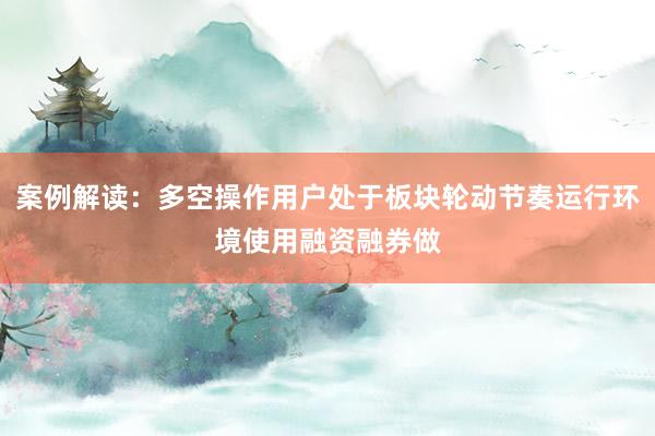 案例解读：多空操作用户处于板块轮动节奏运行环境使用融资融券做