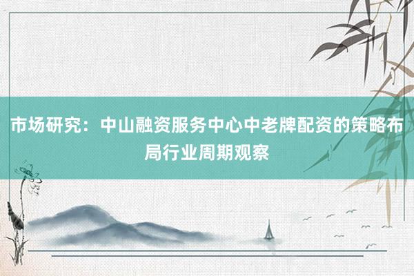 市场研究:中山融资服务中心中老牌配资的策略布局行业周期观察
