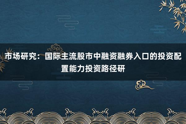 市场研究：国际主流股市中融资融券入口的投资配置能力投资路径研