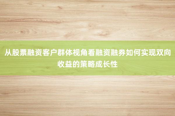 从股票融资客户群体视角看融资融券如何实现双向收益的策略成长性