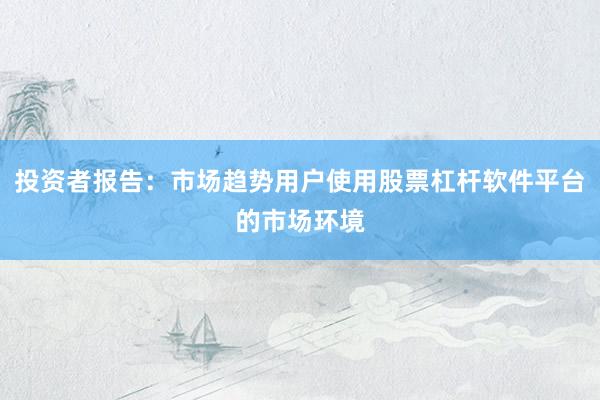 投资者报告：市场趋势用户使用股票杠杆软件平台的市场环境