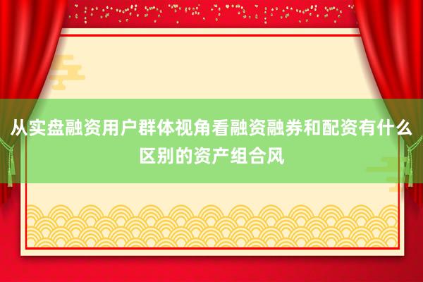 从实盘融资用户群体视角看融资融券和配资有什么区别的资产组合风