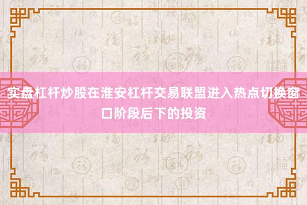 实盘杠杆炒股在淮安杠杆交易联盟进入热点切换窗口阶段后下的投资