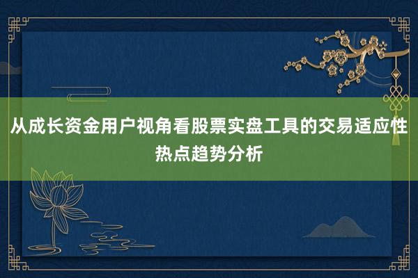 从成长资金用户视角看股票实盘工具的交易适应性热点趋势分析