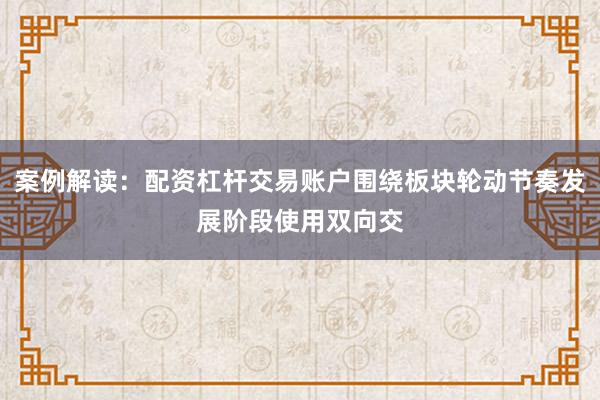 案例解读：配资杠杆交易账户围绕板块轮动节奏发展阶段使用双向交