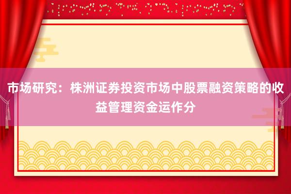 市场研究：株洲证券投资市场中股票融资策略的收益管理资金运作分