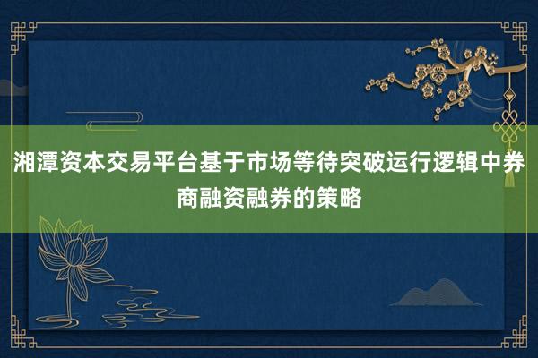 湘潭资本交易平台基于市场等待突破运行逻辑中券商融资融券的策略