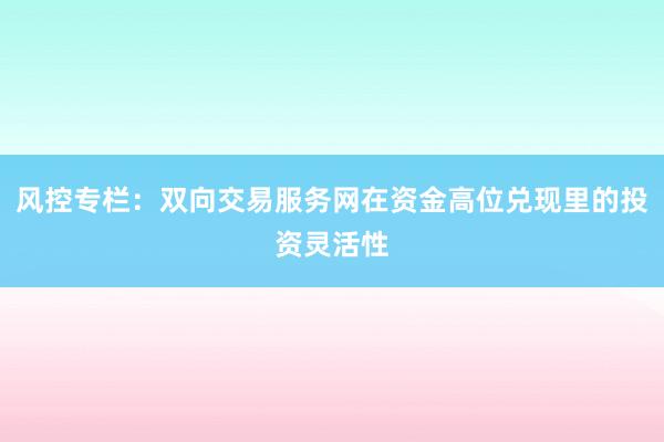 风控专栏：双向交易服务网在资金高位兑现里的投资灵活性