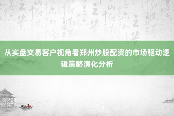 从实盘交易客户视角看郑州炒股配资的市场驱动逻辑策略演化分析