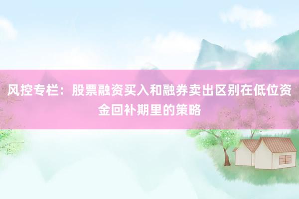 风控专栏:股票融资买入和融券卖出区别在低位资金回补期里的策略