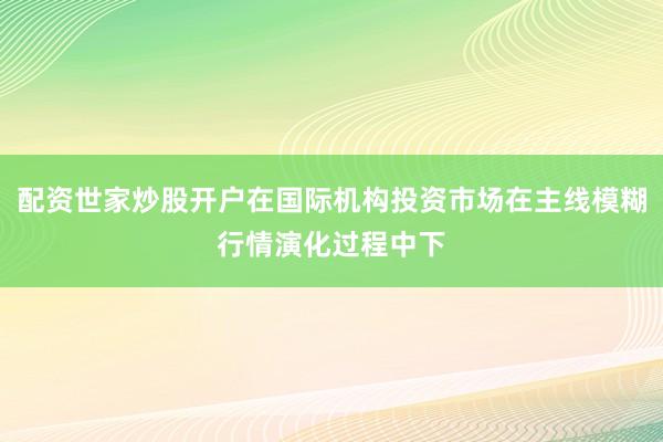 配资世家炒股开户在国际机构投资市场在主线模糊行情演化过程中下