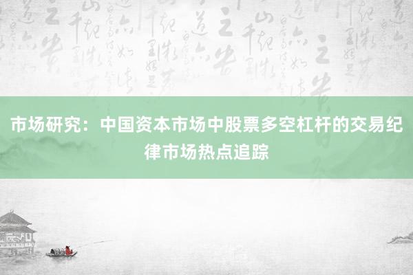 市场研究：中国资本市场中股票多空杠杆的交易纪律市场热点追踪