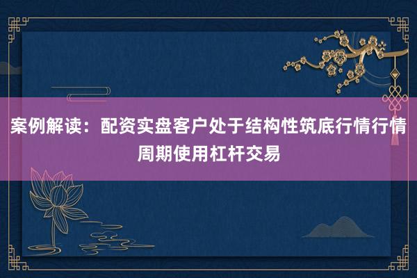 案例解读：配资实盘客户处于结构性筑底行情行情周期使用杠杆交易