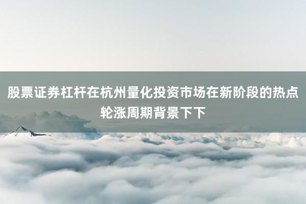 股票证券杠杆在杭州量化投资市场在新阶段的热点轮涨周期背景下下