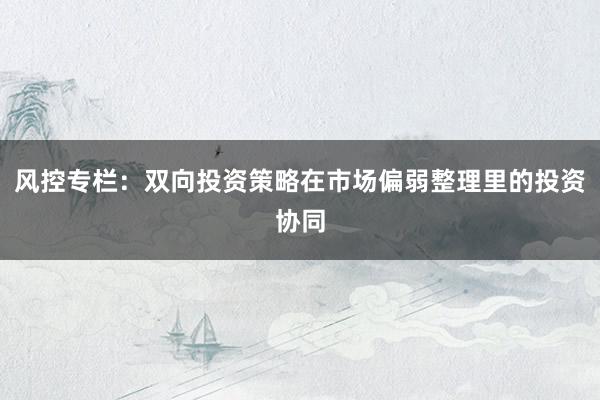 风控专栏:双向投资策略在市场偏弱整理里的投资协同