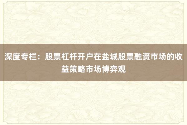 深度专栏：股票杠杆开户在盐城股票融资市场的收益策略市场博弈观