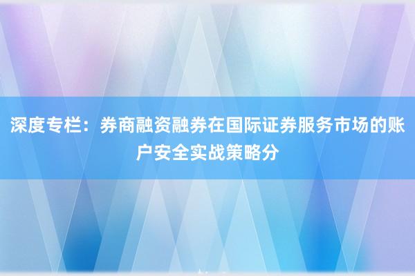 深度专栏：券商融资融券在国际证券服务市场的账户安全实战策略分