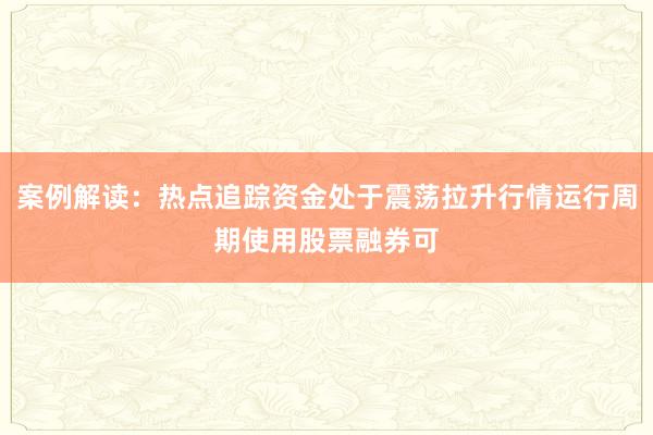 案例解读：热点追踪资金处于震荡拉升行情运行周期使用股票融券可