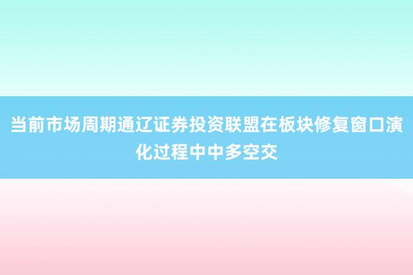 当前市场周期通辽证券投资联盟在板块修复窗口演化过程中中多空交