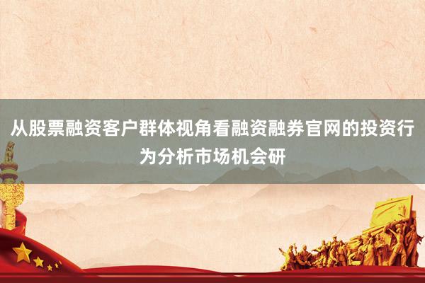 从股票融资客户群体视角看融资融券官网的投资行为分析市场机会研