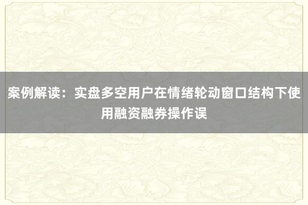 案例解读：实盘多空用户在情绪轮动窗口结构下使用融资融券操作误