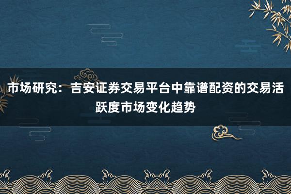 市场研究：吉安证券交易平台中靠谱配资的交易活跃度市场变化趋势
